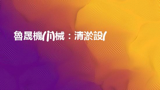 魯晟機(jī)械：清淤設(shè)備的領(lǐng)航者，你知道它為何備受矚目嗎？